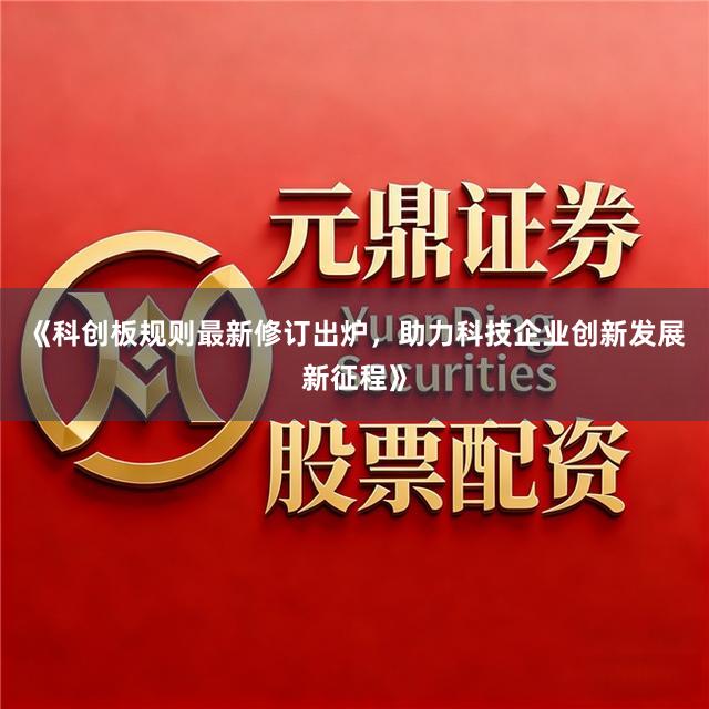 《科创板规则最新修订出炉，助力科技企业创新发展新征程》
