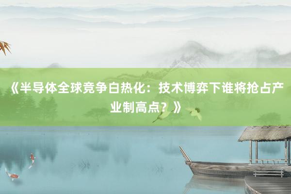 《半导体全球竞争白热化：技术博弈下谁将抢占产业制高点？》