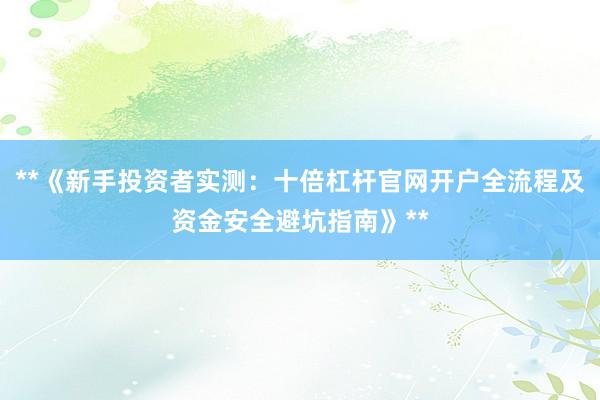 **《新手投资者实测：十倍杠杆官网开户全流程及资金安全避坑指南》**