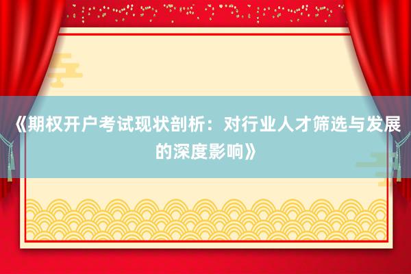 《期权开户考试现状剖析:对行业人才筛选与发展的深度影响》