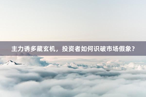 主力诱多藏玄机,投资者如何识破市场假象?