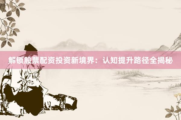 解锁股票配资投资新境界：认知提升路径全揭秘