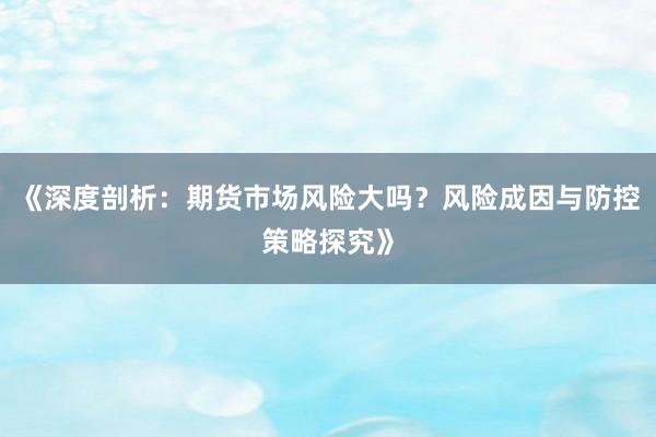 《深度剖析:期货市场风险大吗?风险成因与防控策略探究》
