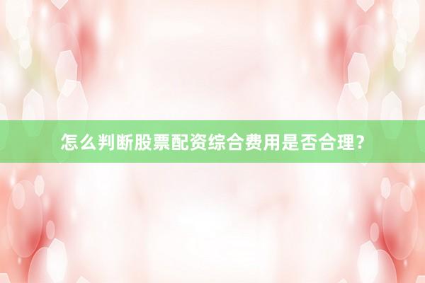 怎么判断股票配资综合费用是否合理？