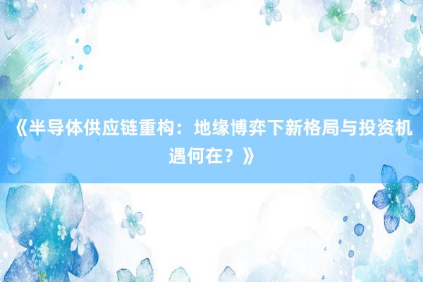 《半导体供应链重构：地缘博弈下新格局与投资机遇何在？》