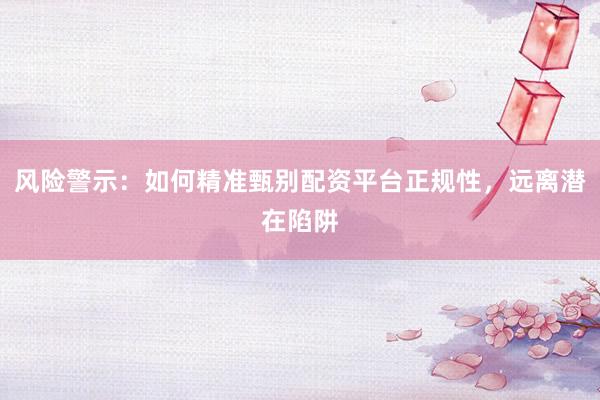 风险警示：如何精准甄别配资平台正规性，远离潜在陷阱