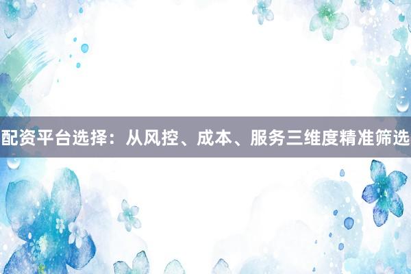 配资平台选择：从风控、成本、服务三维度精准筛选