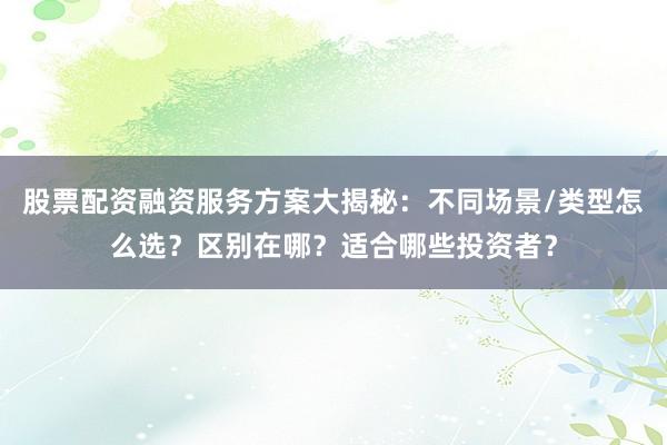 股票配资融资服务方案大揭秘：不同场景/类型怎么选？区别在哪？适合哪些投资者？