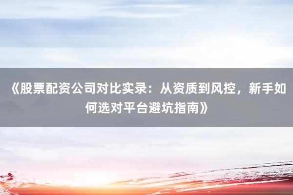 《股票配资公司对比实录：从资质到风控，新手如何选对平台避坑指南》