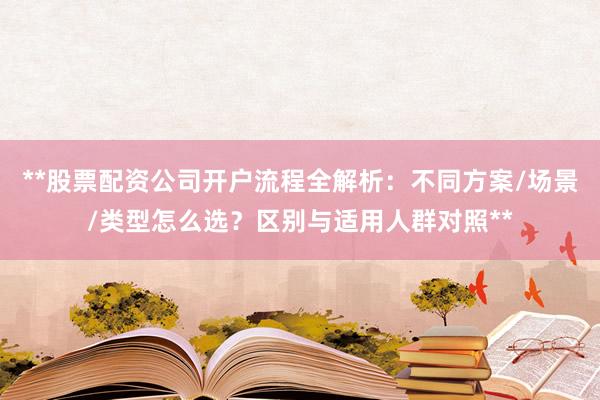 **股票配资公司开户流程全解析：不同方案/场景/类型怎么选？区别与适用人群对照**