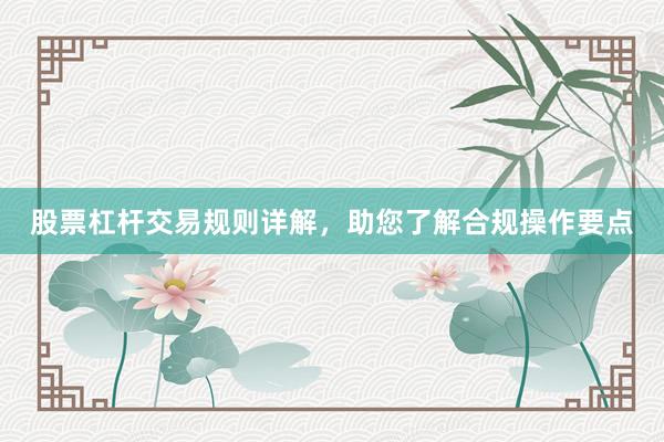 股票杠杆交易规则详解，助您了解合规操作要点