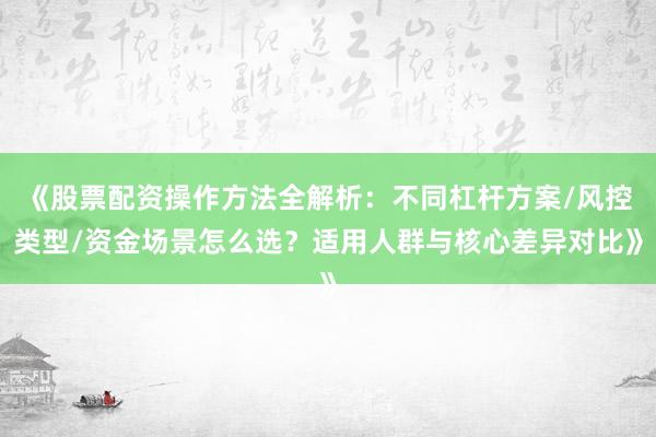 《股票配资操作方法全解析：不同杠杆方案/风控类型/资金场景怎么选？适用人群与核心差异对比》